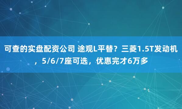 可查的实盘配资公司 途观L平替？三菱1.5T发动机，5/6/7座可选，优惠完才6万多