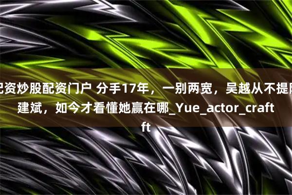 配资炒股配资门户 分手17年，一别两宽，吴越从不提陈建斌，如今才看懂她赢在哪_Yue_actor_craft