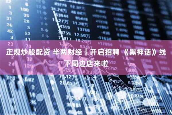 正规炒股配资 半两财经｜开启招聘 《黑神话》线下周边店来啦