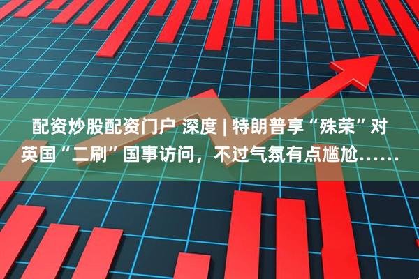 配资炒股配资门户 深度 | 特朗普享“殊荣”对英国“二刷”国事访问，不过气氛有点尴尬……
