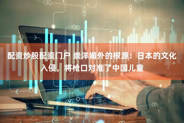 配资炒股配资门户 崇洋媚外的根源：日本的文化入侵，将枪口对准了中国儿童