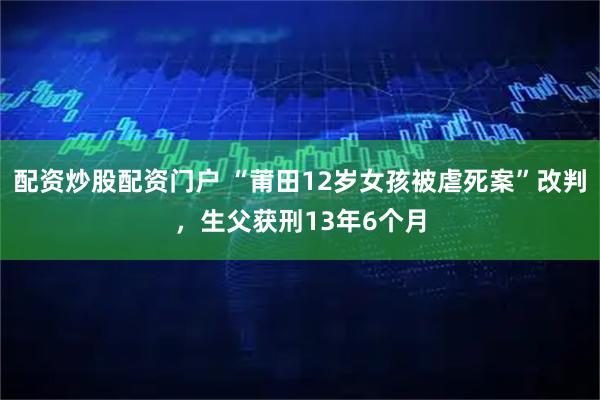 配资炒股配资门户 “莆田12岁女孩被虐死案”改判，生父获刑13年6个月